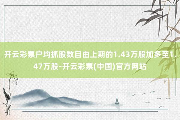 开云彩票户均抓股数目由上期的1.43万股加多至1.47万股-开云彩票(中国)官方网站