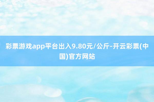 彩票游戏app平台出入9.80元/公斤-开云彩票(中国)官方网站