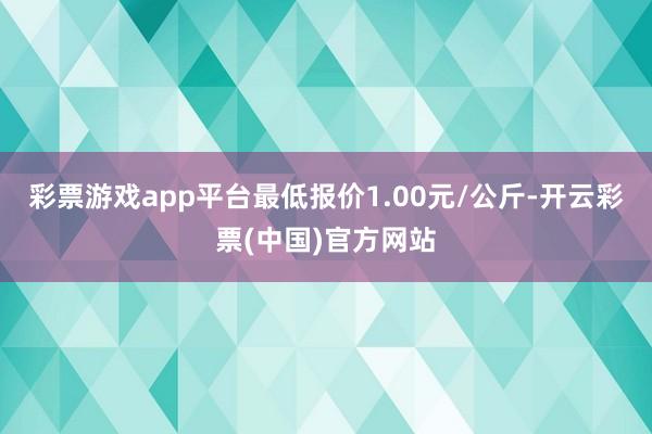 彩票游戏app平台最低报价1.00元/公斤-开云彩票(中国)官方网站