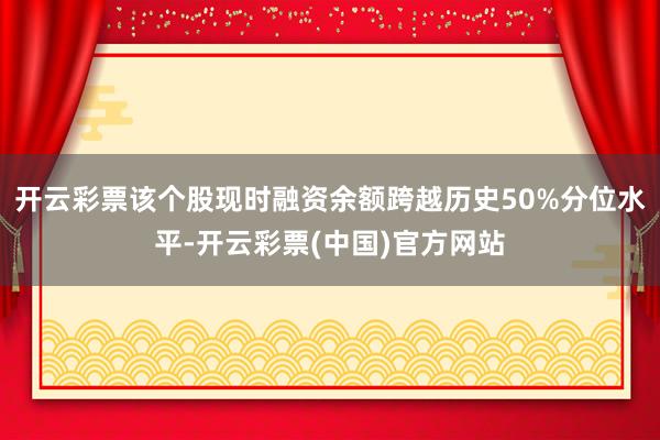 开云彩票该个股现时融资余额跨越历史50%分位水平-开云彩票(中国)官方网站