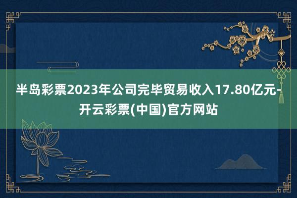 半岛彩票2023年公司完毕贸易收入17.80亿元-开云彩票(中国)官方网站