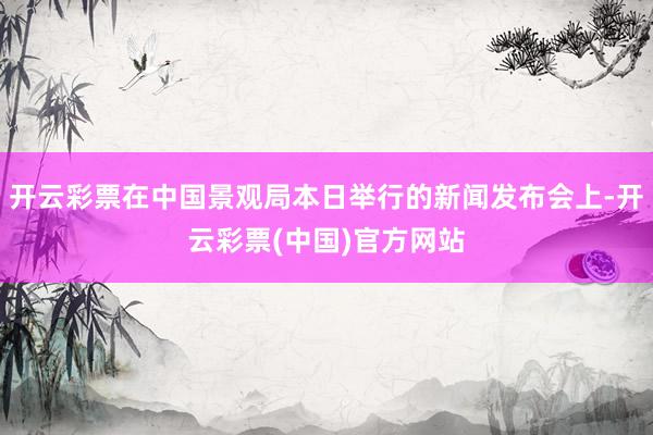 开云彩票在中国景观局本日举行的新闻发布会上-开云彩票(中国)官方网站