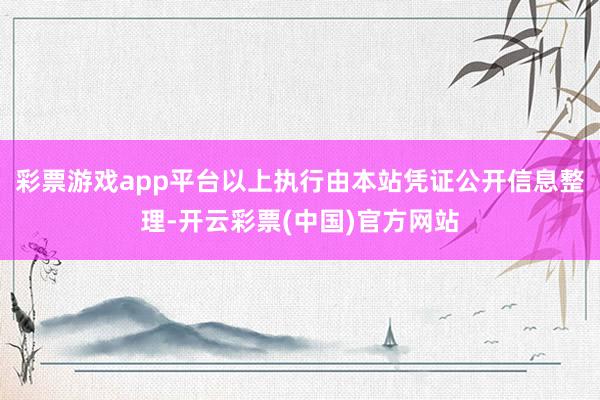 彩票游戏app平台以上执行由本站凭证公开信息整理-开云彩票(中国)官方网站