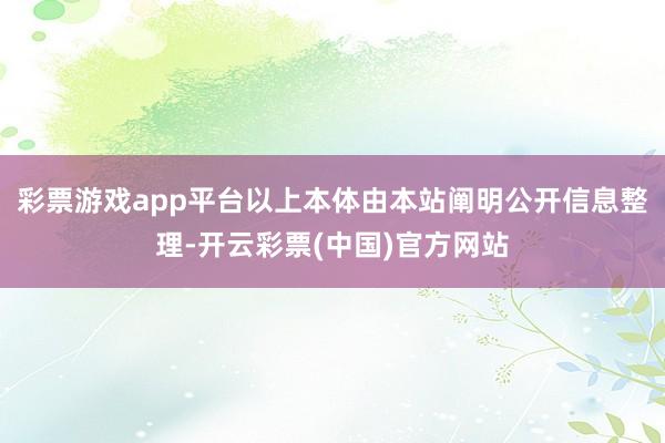 彩票游戏app平台以上本体由本站阐明公开信息整理-开云彩票(中国)官方网站