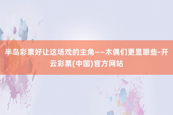 半岛彩票好让这场戏的主角——木偶们更显眼些-开云彩票(中国)官方网站