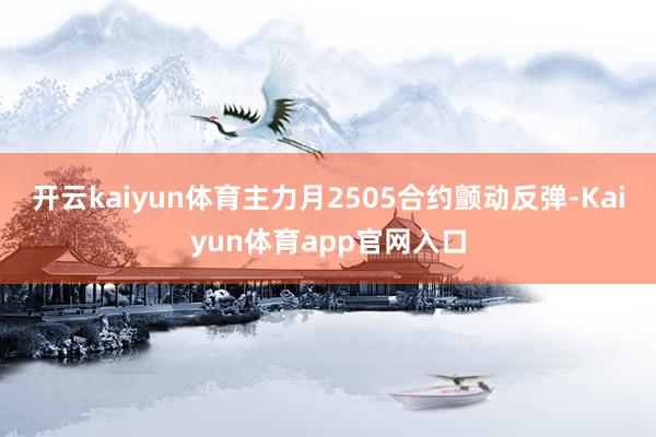 开云kaiyun体育主力月2505合约颤动反弹-Kaiyun体育app官网入口