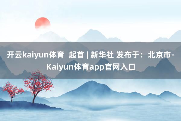 开云kaiyun体育  起首 | 新华社 发布于：北京市-Kaiyun体育app官网入口
