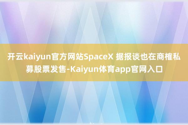 开云kaiyun官方网站SpaceX 据报谈也在商榷私募股票发售-Kaiyun体育app官网入口