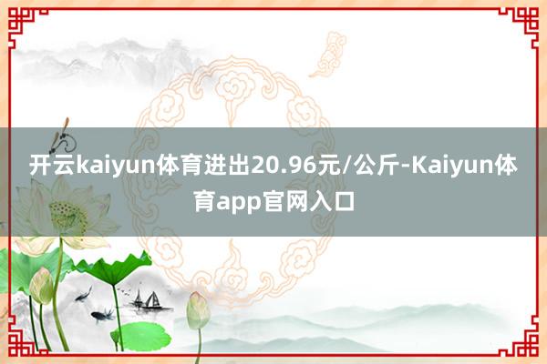 开云kaiyun体育进出20.96元/公斤-Kaiyun体育app官网入口