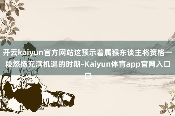 开云kaiyun官方网站这预示着属猴东谈主将资格一段悠扬充满机遇的时期-Kaiyun体育app官网入口