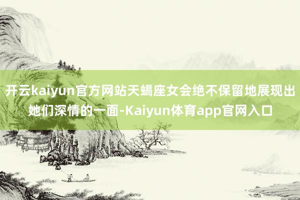 开云kaiyun官方网站天蝎座女会绝不保留地展现出她们深情的一面-Kaiyun体育app官网入口