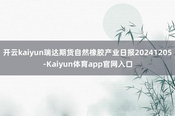 开云kaiyun瑞达期货自然橡胶产业日报20241205-Kaiyun体育app官网入口
