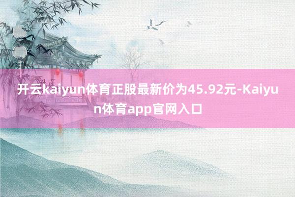 开云kaiyun体育正股最新价为45.92元-Kaiyun体育app官网入口