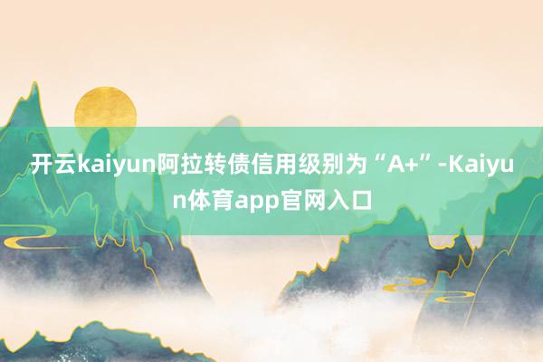 开云kaiyun阿拉转债信用级别为“A+”-Kaiyun体育app官网入口
