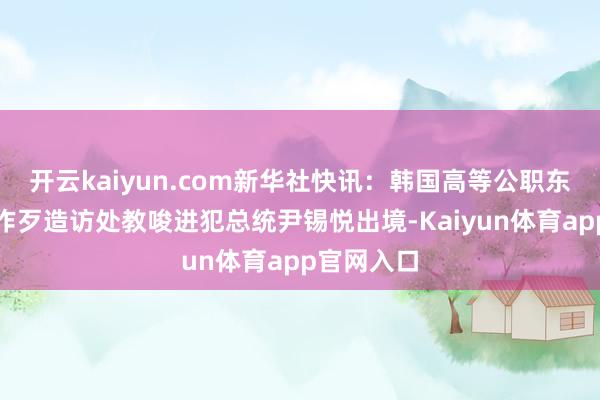 开云kaiyun.com新华社快讯：韩国高等公职东说念主员作歹造访处教唆进犯总统尹锡悦出境-Kaiyun体育app官网入口