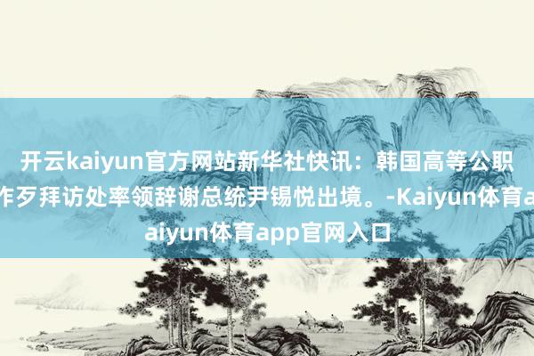 开云kaiyun官方网站新华社快讯：韩国高等公职东说念主员作歹拜访处率领辞谢总统尹锡悦出境。-Kaiyun体育app官网入口