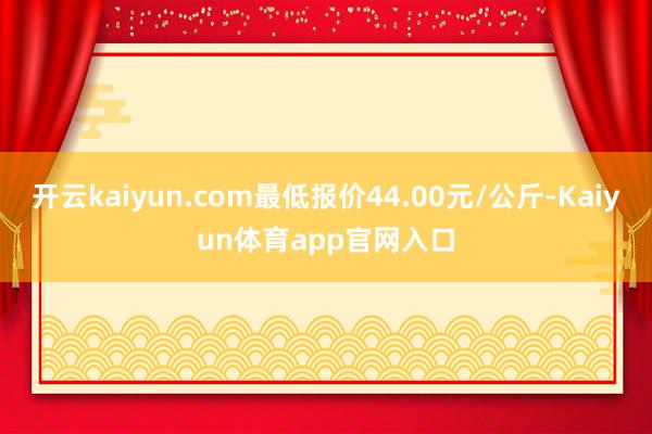 开云kaiyun.com最低报价44.00元/公斤-Kaiyun体育app官网入口