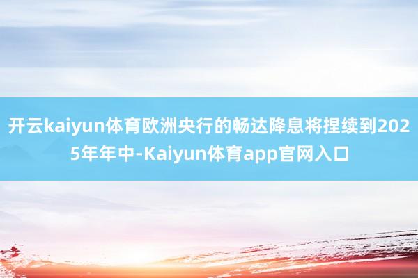开云kaiyun体育欧洲央行的畅达降息将捏续到2025年年中-Kaiyun体育app官网入口