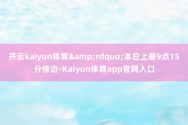 开云kaiyun体育&rdquo;本日上昼9点15分傍边-Kaiyun体育app官网入口