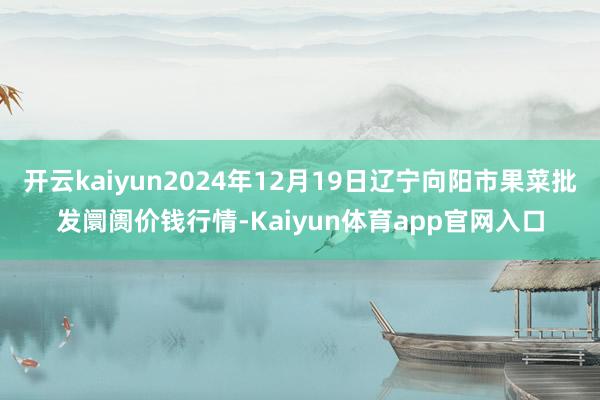 开云kaiyun2024年12月19日辽宁向阳市果菜批发阛阓价钱行情-Kaiyun体育app官网入口