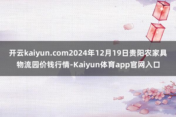 开云kaiyun.com2024年12月19日贵阳农家具物流园价钱行情-Kaiyun体育app官网入口