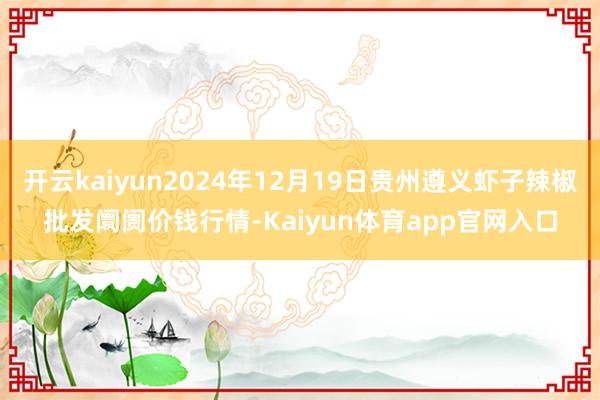 开云kaiyun2024年12月19日贵州遵义虾子辣椒批发阛阓价钱行情-Kaiyun体育app官网入口