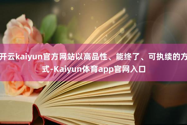 开云kaiyun官方网站以高品性、能终了、可执续的方式-Kaiyun体育app官网入口