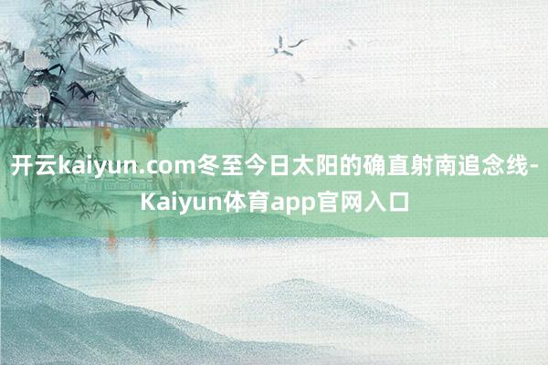 开云kaiyun.com冬至今日太阳的确直射南追念线-Kaiyun体育app官网入口