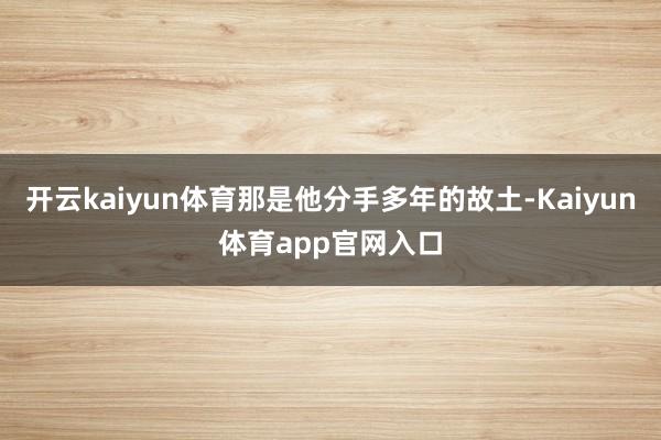 开云kaiyun体育那是他分手多年的故土-Kaiyun体育app官网入口