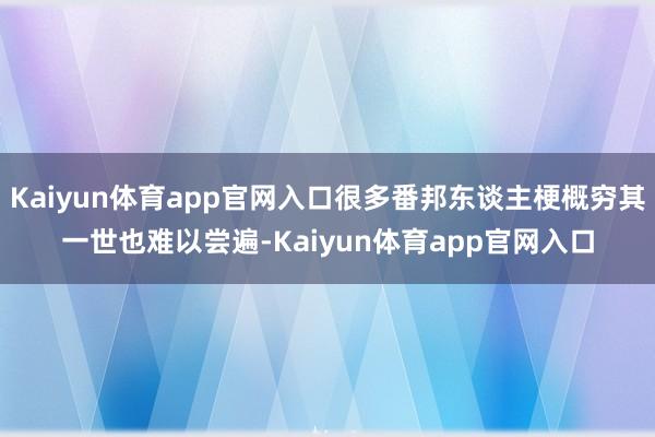 Kaiyun体育app官网入口很多番邦东谈主梗概穷其一世也难以尝遍-Kaiyun体育app官网入口