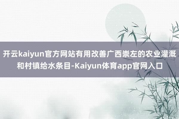 开云kaiyun官方网站有用改善广西崇左的农业灌溉和村镇给水条目-Kaiyun体育app官网入口