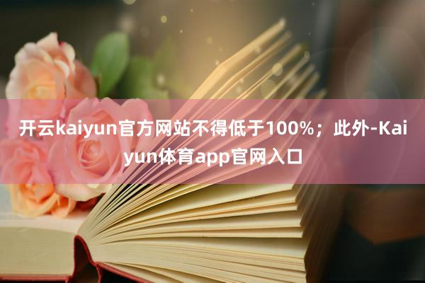 开云kaiyun官方网站不得低于100%；此外-Kaiyun体育app官网入口