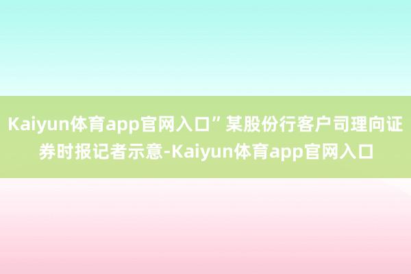 Kaiyun体育app官网入口”某股份行客户司理向证券时报记者示意-Kaiyun体育app官网入口