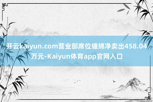 开云kaiyun.com营业部席位缠绵净卖出458.04万元-Kaiyun体育app官网入口