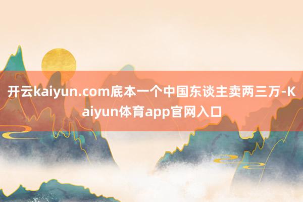 开云kaiyun.com底本一个中国东谈主卖两三万-Kaiyun体育app官网入口