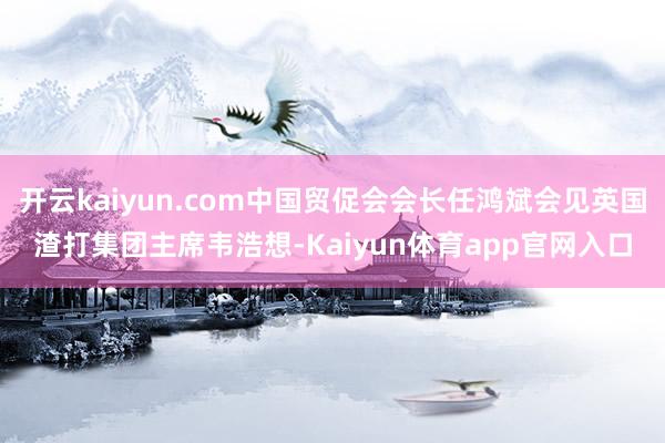 开云kaiyun.com中国贸促会会长任鸿斌会见英国渣打集团主席韦浩想-Kaiyun体育app官网入口