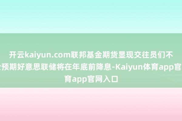 开云kaiyun.com联邦基金期货显现交往员们不再齐全预期好意思联储将在年底前降息-Kaiyun体育app官网入口