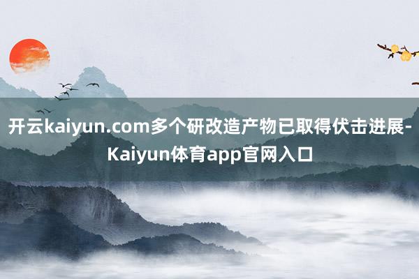 开云kaiyun.com多个研改造产物已取得伏击进展-Kaiyun体育app官网入口