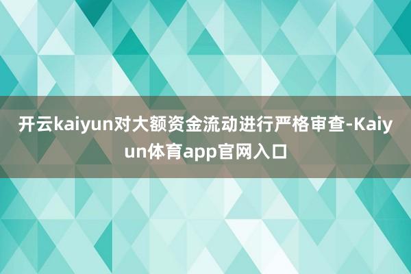 开云kaiyun对大额资金流动进行严格审查-Kaiyun体育app官网入口