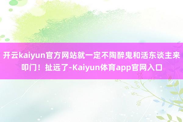 开云kaiyun官方网站就一定不陶醉鬼和活东谈主来叩门！扯远了-Kaiyun体育app官网入口