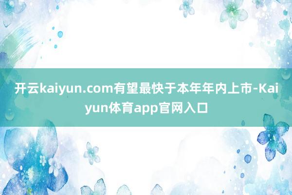 开云kaiyun.com有望最快于本年年内上市-Kaiyun体育app官网入口