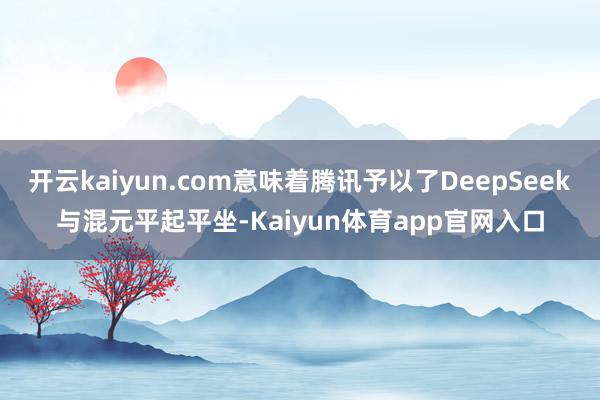开云kaiyun.com意味着腾讯予以了DeepSeek与混元平起平坐-Kaiyun体育app官网入口