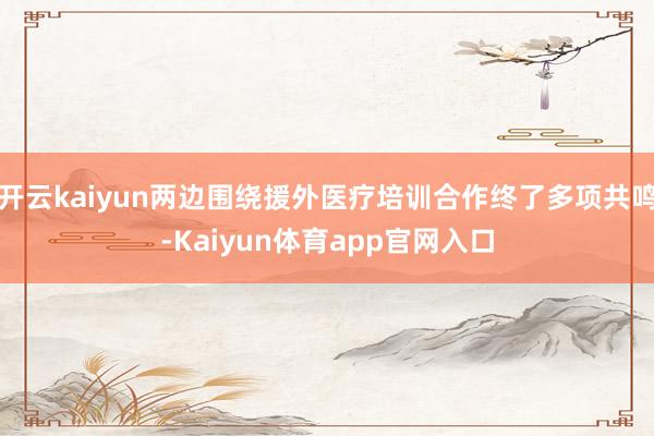开云kaiyun两边围绕援外医疗培训合作终了多项共鸣-Kaiyun体育app官网入口