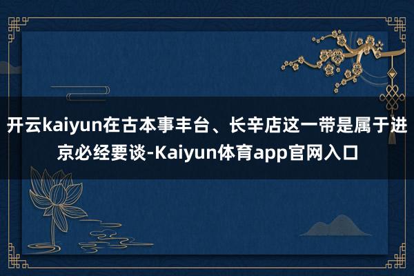 开云kaiyun在古本事丰台、长辛店这一带是属于进京必经要谈-Kaiyun体育app官网入口