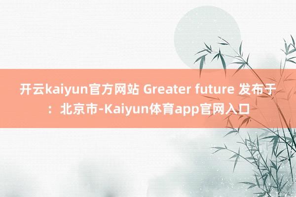 开云kaiyun官方网站 Greater future 发布于：北京市-Kaiyun体育app官网入口