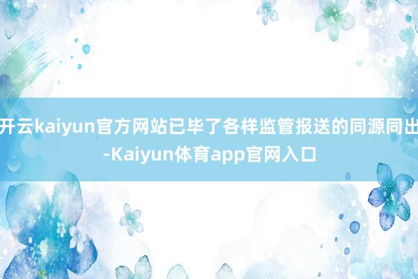 开云kaiyun官方网站已毕了各样监管报送的同源同出-Kaiyun体育app官网入口