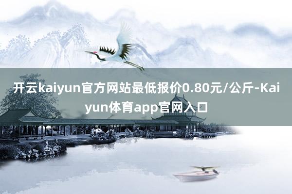 开云kaiyun官方网站最低报价0.80元/公斤-Kaiyun体育app官网入口