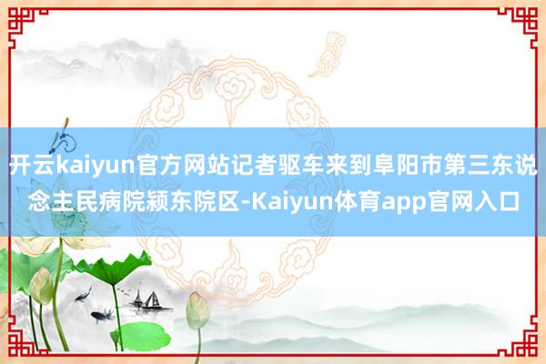 开云kaiyun官方网站记者驱车来到阜阳市第三东说念主民病院颍东院区-Kaiyun体育app官网入口