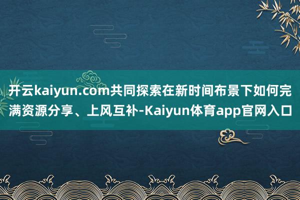 开云kaiyun.com共同探索在新时间布景下如何完满资源分享、上风互补-Kaiyun体育app官网入口