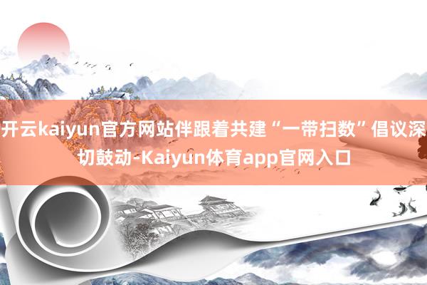 开云kaiyun官方网站伴跟着共建“一带扫数”倡议深切鼓动-Kaiyun体育app官网入口